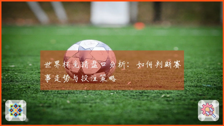 世界杯竞猜盘口分析：如何判断赛事走势与投注策略