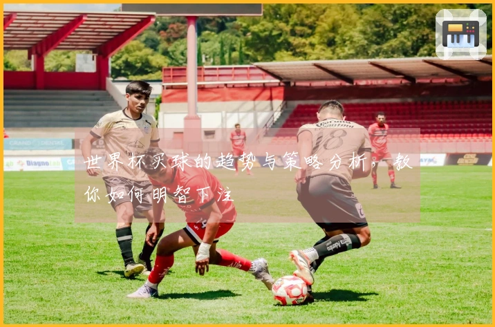 世界杯买球的趋势与策略分析，教你如何明智下注